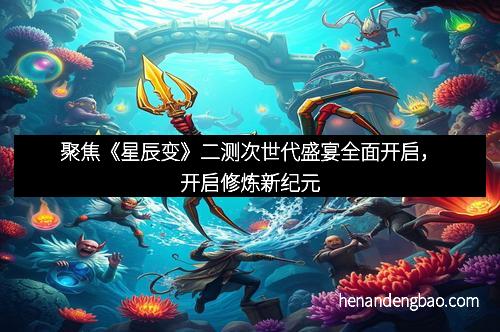 聚焦《星辰变》二测次世代盛宴全面开启，开启修炼新纪元