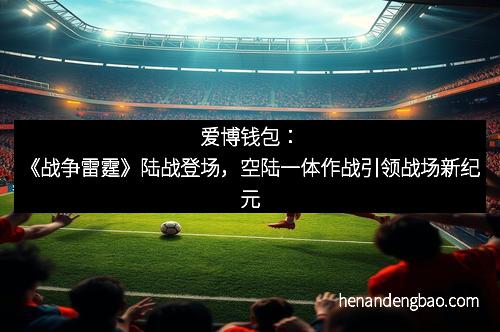 爱博钱包：《战争雷霆》陆战登场，空陆一体作战引领战场新纪元